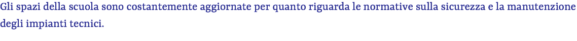Gli spazi della scuola sono costantemente aggiornate per quanto riguarda le normative sulla sicurezza e la manutenzione degli impianti tecnici. 