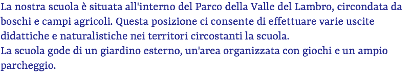 La nostra scuola è situata all'interno del Parco della Valle del Lambro, circondata da boschi e campi agricoli. Questa posizione ci consente di effettuare varie uscite didattiche e naturalistiche nei territori circostanti la scuola. La scuola gode di un giardino esterno, un'area organizzata con giochi e un ampio parcheggio. 