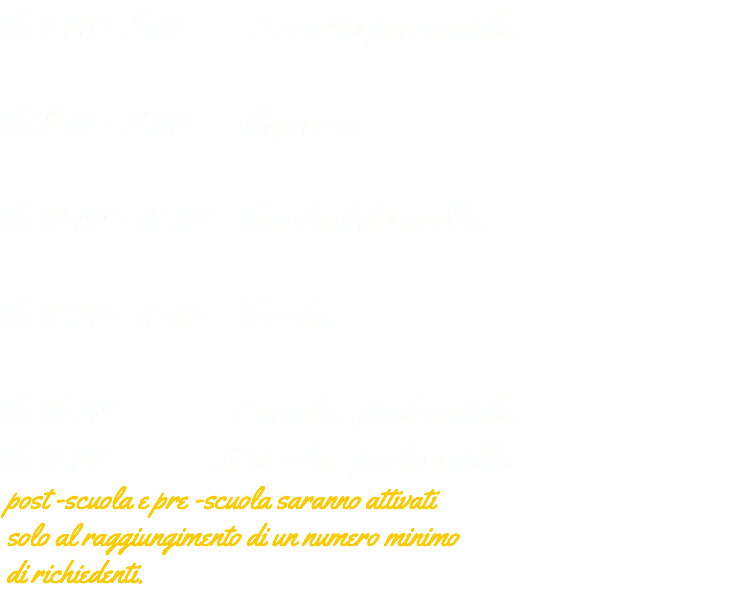 h. 7.30 - 8.45 Servizio pre-scuola h. 8.45 - 9.00 Ingresso h. 13.00 - 13.30 Uscita Intermedia h. 15.30 - 15.45 Uscita h. 16.30 1° uscita post-scuola h. 17.30 2° uscita post-scuola post -scuola e pre -scuola saranno attivati solo al raggiungimento di un numero minimo di richiedenti.